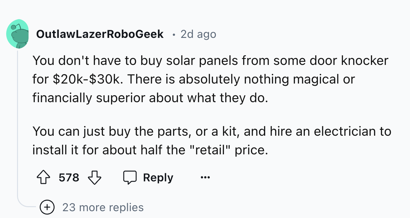 number - OutlawLazerRoboGeek 2d ago You don't have to buy solar panels from some door knocker for $20k$30k. There is absolutely nothing magical or financially superior about what they do. You can just buy the parts, or a kit, and hire an electrician to in